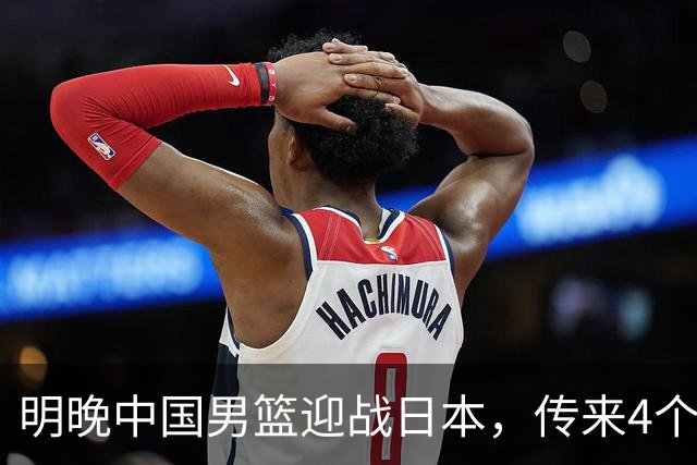 明晚中国男篮迎战日本，传来4个利好消息，王俊杰杨瀚森双核引领